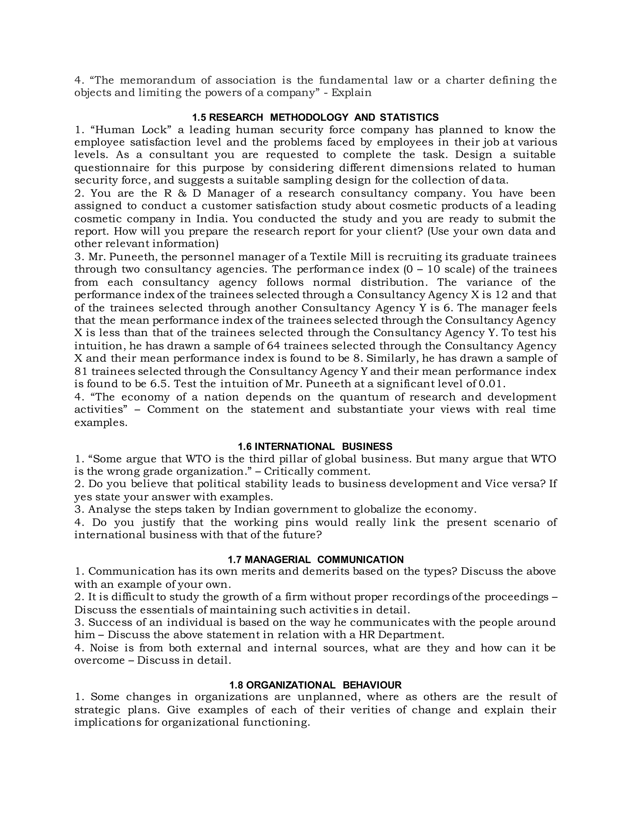 4. “The memorandum of association is the fundamental law or a charter defining the
objects and limiting the powers of a company” - Explain
1.5 RESEARCH METHODOLOGY AND STATISTICS
1. “Human Lock” a leading human security force company has planned to know the
employee satisfaction level and the problems faced by employees in their job at various
levels. As a consultant you are requested to complete the task. Design a suitable
questionnaire for this purpose by considering different dimensions related to human
security force, and suggests a suitable sampling design for the collection of data.
2. You are the R & D Manager of a research consultancy company. You have been
assigned to conduct a customer satisfaction study about cosmetic products of a leading
cosmetic company in India. You conducted the study and you are ready to submit the
report. How will you prepare the research report for your client? (Use your own data and
other relevant information)
3. Mr. Puneeth, the personnel manager of a Textile Mill is recruiting its graduate trainees
through two consultancy agencies. The performance index (0 – 10 scale) of the trainees
from each consultancy agency follows normal distribution. The variance of the
performance index of the trainees selected through a Consultancy Agency X is 12 and that
of the trainees selected through another Consultancy Agency Y is 6. The manager feels
that the mean performance index of the trainees selected through the Consultancy Agency
X is less than that of the trainees selected through the Consultancy Agency Y. To test his
intuition, he has drawn a sample of 64 trainees selected through the Consultancy Agency
X and their mean performance index is found to be 8. Similarly, he has drawn a sample of
81 trainees selected through the Consultancy Agency Y and their mean performance index
is found to be 6.5. Test the intuition of Mr. Puneeth at a significant level of 0.01.
4. “The economy of a nation depends on the quantum of research and development
activities” – Comment on the statement and substantiate your views with real time
examples.
1.6 INTERNATIONAL BUSINESS
1. “Some argue that WTO is the third pillar of global business. But many argue that WTO
is the wrong grade organization.” – Critically comment.
2. Do you believe that political stability leads to business development and Vice versa? If
yes state your answer with examples.
3. Analyse the steps taken by Indian government to globalize the economy.
4. Do you justify that the working pins would really link the present scenario of
international business with that of the future?
1.7 MANAGERIAL COMMUNICATION
1. Communication has its own merits and demerits based on the types? Discuss the above
with an example of your own.
2. It is difficult to study the growth of a firm without proper recordings of the proceedings –
Discuss the essentials of maintaining such activities in detail.
3. Success of an individual is based on the way he communicates with the people around
him – Discuss the above statement in relation with a HR Department.
4. Noise is from both external and internal sources, what are they and how can it be
overcome – Discuss in detail.
1.8 ORGANIZATIONAL BEHAVIOUR
1. Some changes in organizations are unplanned, where as others are the result of
strategic plans. Give examples of each of their verities of change and explain their
implications for organizational functioning.
 