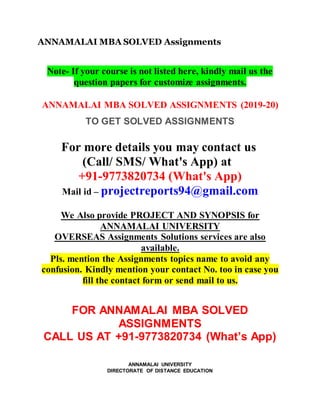ANNAMALAI MBA SOLVED Assignments
Note- If your course is not listed here, kindly mail us the
question papers for customize assignments.
ANNAMALAI MBA SOLVED ASSIGNMENTS (2019-20)
TO GET SOLVED ASSIGNMENTS
For more details you may contact us
(Call/ SMS/ What's App) at
+91-9773820734 (What's App)
Mail id – projectreports94@gmail.com
We Also provide PROJECT AND SYNOPSIS for
ANNAMALAI UNIVERSITY
OVERSEAS Assignments Solutions services are also
available.
Pls. mention the Assignments topics name to avoid any
confusion. Kindly mention your contact No. too in case you
fill the contact form or send mail to us.
FOR ANNAMALAI MBA SOLVED
ASSIGNMENTS
CALL US AT +91-9773820734 (What’s App)
ANNAMALAI UNIVERSITY
DIRECTORATE OF DISTANCE EDUCATION
 
