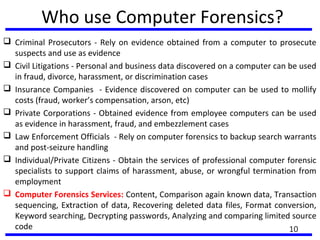 Who use Computer Forensics?
 Criminal Prosecutors - Rely on evidence obtained from a computer to prosecute
suspects and use as evidence
 Civil Litigations - Personal and business data discovered on a computer can be used
in fraud, divorce, harassment, or discrimination cases
 Insurance Companies - Evidence discovered on computer can be used to mollify
costs (fraud, worker’s compensation, arson, etc)
 Private Corporations - Obtained evidence from employee computers can be used
as evidence in harassment, fraud, and embezzlement cases
 Law Enforcement Officials - Rely on computer forensics to backup search warrants
and post-seizure handling
 Individual/Private Citizens - Obtain the services of professional computer forensic
specialists to support claims of harassment, abuse, or wrongful termination from
employment
 Computer Forensics Services: Content, Comparison again known data, Transaction
sequencing, Extraction of data, Recovering deleted data files, Format conversion,
Keyword searching, Decrypting passwords, Analyzing and comparing limited source
code 10
 