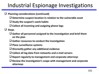 Industrial Espionage Investigations
 Planning considerations (continued)
 Determine suspect location in relation to the vulnerable asset
 Study the suspect’s work habits
 Collect all incoming and outgoing phone logs
 Steps
 Gather all personnel assigned to the investigation and brief them
on the plan
 Gather resources to conduct the investigation
 Place surveillance systems
 Discreetly gather any additional evidence
 Collect all log data from networks and e-mail servers
 Report regularly to management and corporate attorneys
 Review the investigation’s scope with management and corporate
attorneys
101
 