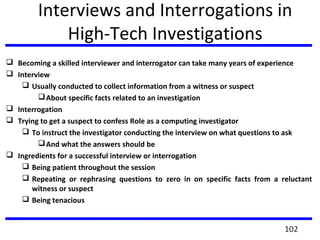 Interviews and Interrogations in
High-Tech Investigations
 Becoming a skilled interviewer and interrogator can take many years of experience
 Interview
 Usually conducted to collect information from a witness or suspect
About specific facts related to an investigation
 Interrogation
 Trying to get a suspect to confess Role as a computing investigator
 To instruct the investigator conducting the interview on what questions to ask
And what the answers should be
 Ingredients for a successful interview or interrogation
 Being patient throughout the session
 Repeating or rephrasing questions to zero in on specific facts from a reluctant
witness or suspect
 Being tenacious
102
 