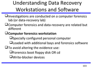 Understanding Data Recovery
Workstations and Software
Investigations are conducted on a computer forensics
lab (or data-recovery lab)
Computer forensics and data-recovery are related but
different
Computer forensics workstation
Specially configured personal computer
Loaded with additional bays and forensics software
To avoid altering the evidence use:
Forensics boot floppy disk OR cd
Write-blocker devices
103
 