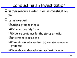 Conducting an Investigation
Gather resources identified in investigation
plan
Items needed
Original storage media
Evidence custody form
Evidence container for the storage media
Bit-stream imaging tool
Forensic workstation to copy and examine your
evidence
Securable evidence locker, cabinet, or safe
106
 
