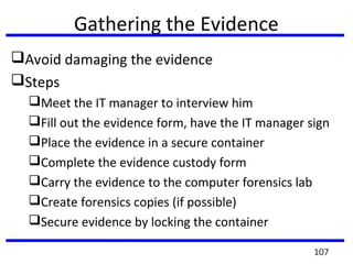Gathering the Evidence
Avoid damaging the evidence
Steps
Meet the IT manager to interview him
Fill out the evidence form, have the IT manager sign
Place the evidence in a secure container
Complete the evidence custody form
Carry the evidence to the computer forensics lab
Create forensics copies (if possible)
Secure evidence by locking the container
107
 
