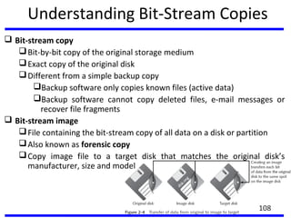 Understanding Bit-Stream Copies
 Bit-stream copy
Bit-by-bit copy of the original storage medium
Exact copy of the original disk
Different from a simple backup copy
Backup software only copies known files (active data)
Backup software cannot copy deleted files, e-mail messages or
recover file fragments
 Bit-stream image
File containing the bit-stream copy of all data on a disk or partition
Also known as forensic copy
Copy image file to a target disk that matches the original disk’s
manufacturer, size and model
108
 
