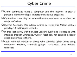 Cyber Crime
 Crime committed using a computer and the internet to steal a
person’s identity or illegal imports or malicious programs.
 Cybercrime is nothing but where the computer used as an object or
subject of crime.
 Current Scenario: 556 million victims per year,1.5+ Million victims
per day, 18 victims per second…
 In this Tech-savvy world of 21st Century every one is engaged with
internet, through whatsapp, twitter, facebook, net banking & lots of
other platforms are there.
 Cyber criminal: Person or Group who commits Cyber Crime using
computers Hackers, criminals groups, hacktivists, virus writers,
terrorists
11
 