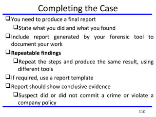 Completing the Case
You need to produce a final report
State what you did and what you found
Include report generated by your forensic tool to
document your work
Repeatable findings
Repeat the steps and produce the same result, using
different tools
If required, use a report template
Report should show conclusive evidence
Suspect did or did not commit a crime or violate a
company policy
110
 