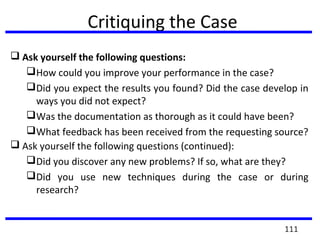 Critiquing the Case
 Ask yourself the following questions:
How could you improve your performance in the case?
Did you expect the results you found? Did the case develop in
ways you did not expect?
Was the documentation as thorough as it could have been?
What feedback has been received from the requesting source?
 Ask yourself the following questions (continued):
Did you discover any new problems? If so, what are they?
Did you use new techniques during the case or during
research?
111
 