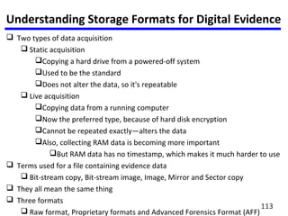 Understanding Storage Formats for Digital Evidence
 Two types of data acquisition
 Static acquisition
Copying a hard drive from a powered-off system
Used to be the standard
Does not alter the data, so it's repeatable
 Live acquisition
Copying data from a running computer
Now the preferred type, because of hard disk encryption
Cannot be repeated exactly—alters the data
Also, collecting RAM data is becoming more important
But RAM data has no timestamp, which makes it much harder to use
 Terms used for a file containing evidence data
 Bit-stream copy, Bit-stream image, Image, Mirror and Sector copy
 They all mean the same thing
 Three formats
 Raw format, Proprietary formats and Advanced Forensics Format (AFF)
113
 