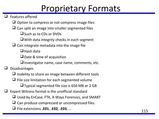 Proprietary Formats
 Features offered
 Option to compress or not compress image files
 Can split an image into smaller segmented files
Such as to CDs or DVDs
With data integrity checks in each segment
 Can integrate metadata into the image file
Hash data
Date & time of acquisition
Investigator name, case name, comments, etc.
 Disadvantages
 Inability to share an image between different tools
 File size limitation for each segmented volume
Typical segmented file size is 650 MB or 2 GB
 Expert Witness format is the unofficial standard
 Used by EnCase, FTK, X-Ways Forensics, and SMART
 Can produce compressed or uncompressed files
 File extensions .E01, .E02, .E03, …
115
 