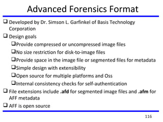 Advanced Forensics Format
 Developed by Dr. Simson L. Garfinkel of Basis Technology
Corporation
 Design goals
Provide compressed or uncompressed image files
No size restriction for disk-to-image files
Provide space in the image file or segmented files for metadata
Simple design with extensibility
Open source for multiple platforms and Oss
Internal consistency checks for self-authentication
 File extensions include .afd for segmented image files and .afm for
AFF metadata
 AFF is open source
116
 