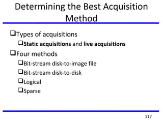 Determining the Best Acquisition
Method
Types of acquisitions
Static acquisitions and live acquisitions
Four methods
Bit-stream disk-to-image file
Bit-stream disk-to-disk
Logical
Sparse
117
 