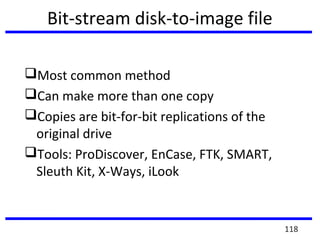 Bit-stream disk-to-image file
Most common method
Can make more than one copy
Copies are bit-for-bit replications of the
original drive
Tools: ProDiscover, EnCase, FTK, SMART,
Sleuth Kit, X-Ways, iLook
118
 