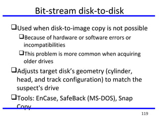 Bit-stream disk-to-disk
Used when disk-to-image copy is not possible
Because of hardware or software errors or
incompatibilities
This problem is more common when acquiring
older drives
Adjusts target disk’s geometry (cylinder,
head, and track configuration) to match the
suspect's drive
Tools: EnCase, SafeBack (MS-DOS), Snap
Copy
119
 