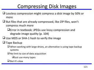 Compressing Disk Images
 Lossless compression might compress a disk image by 50% or
more
 But files that are already compressed, like ZIP files, won’t
compress much more
Error in textbook: JPEGs use lossy compression and
degrade image quality (p. 104)
 Use MD5 or SHA-1 hash to verify the image
 Tape Backup
 When working with large drives, an alternative is using tape backup
systems
 No limit to size of data acquisition
Just use many tapes
 But it’s slow
121
 
