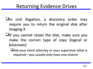 Returning Evidence Drives
In civil litigation, a discovery order may
require you to return the original disk after
imaging it
If you cannot retain the disk, make sure you
make the correct type of copy (logical or
bitstream)
Ask your client attorney or your supervisor what is
required—you usually only have one chance
122
 