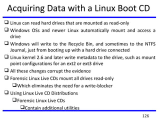 Acquiring Data with a Linux Boot CD
 Linux can read hard drives that are mounted as read-only
 Windows OSs and newer Linux automatically mount and access a
drive
 Windows will write to the Recycle Bin, and sometimes to the NTFS
Journal, just from booting up with a hard drive connected
 Linux kernel 2.6 and later write metadata to the drive, such as mount
point configurations for an ext2 or ext3 drive
 All these changes corrupt the evidence
 Forensic Linux Live CDs mount all drives read-only
Which eliminates the need for a write-blocker
 Using Linux Live CD Distributions
Forensic Linux Live CDs
Contain additional utilities
126
 