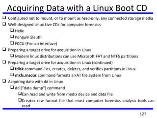  Configured not to mount, or to mount as read-only, any connected storage media
 Well-designed Linux Live CDs for computer forensics
 Helix
 Penguin Sleuth
 FCCU (French interface)
 Preparing a target drive for acquisition in Linux
 Modern linux distributions can use Microsoft FAT and NTFS partitions
 Preparing a target drive for acquisition in Linux (continued)
 fdisk command lists, creates, deletes, and verifies partitions in Linux
 mkfs.msdos command formats a FAT file system from Linux
 Acquiring data with dd in Linux
 dd (“data dump”) command
Can read and write from media device and data file
Creates raw format file that most computer forensics analysis tools can
read
Acquiring Data with a Linux Boot CD
127
 