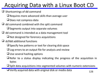 Shortcomings of dd command
 Requires more advanced skills than average user
 Does not compress data
 dd command combined with the split command
 Segments output into separate volumes
 dd command is intended as a data management tool
 Not designed for forensics acquisitions
 dcfldd additional functions
 Specify hex patterns or text for clearing disk space
 Log errors to an output file for analysis and review
 Use several hashing options
 Refer to a status display indicating the progress of the acquisition in
bytes
 Split data acquisitions into segmented volumes with numeric extensions
 Verify acquired data with original disk or media data
Acquiring Data with a Linux Boot CD
128
 