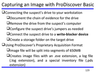 Capturing an Image with ProDiscover Basic
Connecting the suspect’s drive to your workstation
Document the chain of evidence for the drive
Remove the drive from the suspect’s computer
Configure the suspect drive’s jumpers as needed
Connect the suspect drive to a write-blocker device
Create a storage folder on the target drive
Using ProDiscover’s Proprietary Acquisition Format
Image file will be split into segments of 650MB
Creates image files with an .eve extension, a log file
(.log extension), and a special inventory file (.pds
extension)
129
 