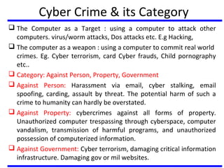 Cyber Crime & its Category
 The Computer as a Target : using a computer to attack other
computers. virus/worm attacks, Dos attacks etc. E.g Hacking,
 The computer as a weapon : using a computer to commit real world
crimes. Eg. Cyber terrorism, card Cyber frauds, Child pornography
etc..
 Category: Against Person, Property, Government
 Against Person: Harassment via email, cyber stalking, email
spoofing, carding, assault by threat. The potential harm of such a
crime to humanity can hardly be overstated.
 Against Property: cybercrimes against all forms of property.
Unauthorized computer trespassing through cyberspace, computer
vandalism, transmission of harmful programs, and unauthorized
possession of computerized information.
 Against Government: Cyber terrorism, damaging critical information
infrastructure. Damaging gov or mil websites.
 