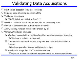 Validating Data Acquisitions
 Most critical aspect of computer forensics
 Requires using a hashing algorithm utility
 Validation techniques
 CRC-32, MD5, and SHA-1 to SHA-512
 MD5 has collisions, so it is not perfect, but it’s still widely used
 SHA-1 has some collisions but it’s better than MD5
 A new hashing function will soon be chosen by NIST
 Windows Validation Methods
 Windows has no built-in hashing algorithm tools for computer forensics
Third-party utilities can be used
 Commercial computer forensics programs also have built-in validation
features
Each program has its own validation technique
 Raw format image files don’t contain metadata
Separate manual validation is recommended for all raw acquisitions
134
 
