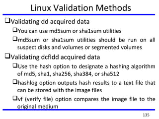 Linux Validation Methods
Validating dd acquired data
You can use md5sum or sha1sum utilities
md5sum or sha1sum utilities should be run on all
suspect disks and volumes or segmented volumes
Validating dcfldd acquired data
Use the hash option to designate a hashing algorithm
of md5, sha1, sha256, sha384, or sha512
hashlog option outputs hash results to a text file that
can be stored with the image files
vf (verify file) option compares the image file to the
original medium
135
 