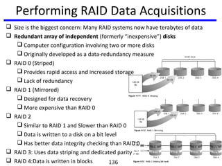 Performing RAID Data Acquisitions
 Size is the biggest concern: Many RAID systems now have terabytes of data
 Redundant array of independent (formerly “inexpensive”) disks
 Computer configuration involving two or more disks
 Originally developed as a data-redundancy measure
 RAID 0 (Striped)
 Provides rapid access and increased storage
 Lack of redundancy
 RAID 1 (Mirrored)
 Designed for data recovery
 More expensive than RAID 0
 RAID 2
 Similar to RAID 1 and Slower than RAID 0
 Data is written to a disk on a bit level
 Has better data integrity checking than RAID 0
 RAID 3: Uses data striping and dedicated parity
 RAID 4:Data is written in blocks 136
 