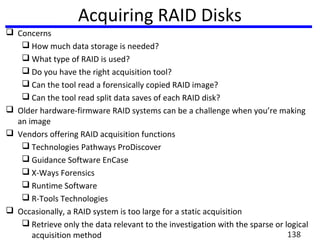 Acquiring RAID Disks
 Concerns
 How much data storage is needed?
 What type of RAID is used?
 Do you have the right acquisition tool?
 Can the tool read a forensically copied RAID image?
 Can the tool read split data saves of each RAID disk?
 Older hardware-firmware RAID systems can be a challenge when you’re making
an image
 Vendors offering RAID acquisition functions
 Technologies Pathways ProDiscover
 Guidance Software EnCase
 X-Ways Forensics
 Runtime Software
 R-Tools Technologies
 Occasionally, a RAID system is too large for a static acquisition
 Retrieve only the data relevant to the investigation with the sparse or logical
acquisition method 138
 