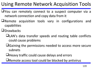 Using Remote Network Acquisition Tools
You can remotely connect to a suspect computer via a
network connection and copy data from it
Remote acquisition tools vary in configurations and
capabilities
Drawbacks
LAN’s data transfer speeds and routing table conflicts
could cause problems
Gaining the permissions needed to access more secure
subnets
Heavy traffic could cause delays and errors
Remote access tool could be blocked by antivirus
139
 