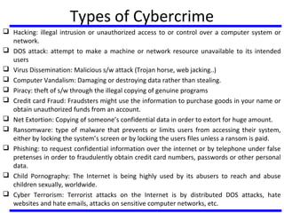 Types of Cybercrime
 Hacking: illegal intrusion or unauthorized access to or control over a computer system or
network.
 DOS attack: attempt to make a machine or network resource unavailable to its intended
users
 Virus Dissemination: Malicious s/w attack (Trojan horse, web jacking..)
 Computer Vandalism: Damaging or destroying data rather than stealing.
 Piracy: theft of s/w through the illegal copying of genuine programs
 Credit card Fraud: Fraudsters might use the information to purchase goods in your name or
obtain unauthorized funds from an account.
 Net Extortion: Copying of someone’s confidential data in order to extort for huge amount.
 Ransomware: type of malware that prevents or limits users from accessing their system,
either by locking the system’s screen or by locking the users files unless a ransom is paid.
 Phishing: to request confidential information over the internet or by telephone under false
pretenses in order to fraudulently obtain credit card numbers, passwords or other personal
data.
 Child Pornography: The Internet is being highly used by its abusers to reach and abuse
children sexually, worldwide.
 Cyber Terrorism: Terrorist attacks on the Internet is by distributed DOS attacks, hate
websites and hate emails, attacks on sensitive computer networks, etc.
 