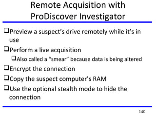 Remote Acquisition with
ProDiscover Investigator
Preview a suspect’s drive remotely while it’s in
use
Perform a live acquisition
Also called a “smear” because data is being altered
Encrypt the connection
Copy the suspect computer’s RAM
Use the optional stealth mode to hide the
connection
140
 