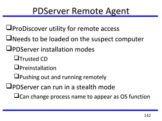 PDServer Remote Agent
ProDiscover utility for remote access
Needs to be loaded on the suspect computer
PDServer installation modes
Trusted CD
Preinstallation
Pushing out and running remotely
PDServer can run in a stealth mode
Can change process name to appear as OS function
142
 