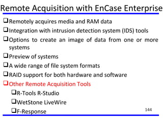 Remote Acquisition with EnCase Enterprise
Remotely acquires media and RAM data
Integration with intrusion detection system (IDS) tools
Options to create an image of data from one or more
systems
Preview of systems
A wide range of file system formats
RAID support for both hardware and software
Other Remote Acquisition Tools
R-Tools R-Studio
WetStone LiveWire
F-Response 144
 