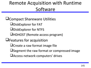 Remote Acquisition with Runtime
Software
Compact Shareware Utilities
DiskExplorer for FAT
DiskExplorer for NTFS
HDHOST (Remote access program)
Features for acquisition
Create a raw format image file
Segment the raw format or compressed image
Access network computers’ drives
145
 