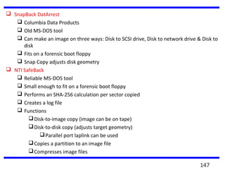  SnapBack DatArrest
 Columbia Data Products
 Old MS-DOS tool
 Can make an image on three ways: Disk to SCSI drive, Disk to network drive & Disk to
disk
 Fits on a forensic boot floppy
 Snap Copy adjusts disk geometry
 NTI SafeBack
 Reliable MS-DOS tool
 Small enough to fit on a forensic boot floppy
 Performs an SHA-256 calculation per sector copied
 Creates a log file
 Functions
Disk-to-image copy (image can be on tape)
Disk-to-disk copy (adjusts target geometry)
Parallel port laplink can be used
Copies a partition to an image file
Compresses image files
147
 