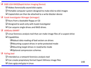  DIBS USA RAID(Rapid Action Imaging Device)
 Makes forensically sound disk copies
 Portable computer system designed to make disk-to-disk images
 Copied disk can then be attached to a write-blocker device
 ILook Investigator IXimager (Iximager)
 Runs from a bootable floppy or CD
 Designed to work only with ILook Investigator
 Can acquire single drives and RAID drives
 ASRData SMART
 Linux forensics analysis tool that can make image files of a suspect drive
 Capabilities
Robust data reading of bad sectors on drives
Mounting suspect drives in write-protected mode
Mounting target drives in read/write mode
Optional compression schemes
 PyFlag tool
 Intended as a network forensics analysis tool
 Can create proprietary format Expert Witness image files
 Uses sgzip and gzip in Linux
148
 
