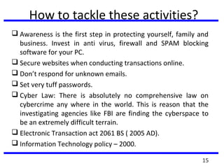 How to tackle these activities?
 Awareness is the first step in protecting yourself, family and
business. Invest in anti virus, firewall and SPAM blocking
software for your PC.
 Secure websites when conducting transactions online.
 Don’t respond for unknown emails.
 Set very tuff passwords.
 Cyber Law: There is absolutely no comprehensive law on
cybercrime any where in the world. This is reason that the
investigating agencies like FBI are finding the cyberspace to
be an extremely difficult terrain.
 Electronic Transaction act 2061 BS ( 2005 AD).
 Information Technology policy – 2000.
15
 