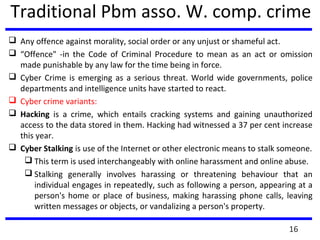Traditional Pbm asso. W. comp. crime
 Any offence against morality, social order or any unjust or shameful act.
 “Offence" -in the Code of Criminal Procedure to mean as an act or omission
made punishable by any law for the time being in force.
 Cyber Crime is emerging as a serious threat. World wide governments, police
departments and intelligence units have started to react.
 Cyber crime variants:
 Hacking is a crime, which entails cracking systems and gaining unauthorized
access to the data stored in them. Hacking had witnessed a 37 per cent increase
this year.
 Cyber Stalking is use of the Internet or other electronic means to stalk someone.
 This term is used interchangeably with online harassment and online abuse.
 Stalking generally involves harassing or threatening behaviour that an
individual engages in repeatedly, such as following a person, appearing at a
person's home or place of business, making harassing phone calls, leaving
written messages or objects, or vandalizing a person's property.
16
 