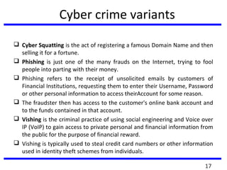 Cyber crime variants
 Cyber Squatting is the act of registering a famous Domain Name and then
selling it for a fortune.
 Phishing is just one of the many frauds on the Internet, trying to fool
people into parting with their money.
 Phishing refers to the receipt of unsolicited emails by customers of
Financial Institutions, requesting them to enter their Username, Password
or other personal information to access theirAccount for some reason.
 The fraudster then has access to the customer's online bank account and
to the funds contained in that account.
 Vishing is the criminal practice of using social engineering and Voice over
IP (VoIP) to gain access to private personal and financial information from
the public for the purpose of financial reward.
 Vishing is typically used to steal credit card numbers or other information
used in identity theft schemes from individuals.
17
 
