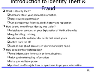 Introduction to Identity Theft &
Fraud What is Identity theft?
 Someone steals your personal information
 Uses it without permission
 Can damage your finances, credit history and reputation
 How do you know if your identity was stolen?
 mistakes on accounts or your Explanation of Medical benefits
 regular bills go missing
 calls from debt collectors for debts that aren’t yours
 notice from the IRS
 calls or mail about accounts in your minor child’s name
 How does identity theft happen?
 steal information from trash or from a business
 trick you into revealing information
 take your wallet or purse
 pretend to offer a job, loan, or apartment to get your information
18
 