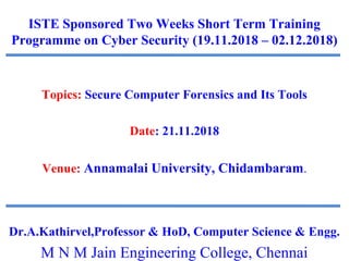 ISTE Sponsored Two Weeks Short Term Training
Programme on Cyber Security (19.11.2018 – 02.12.2018)
Topics: Secure Computer Forensics and Its Tools
Date: 21.11.2018
Venue: Annamalai University, Chidambaram.
Dr.A.Kathirvel,Professor & HoD, Computer Science & Engg.
M N M Jain Engineering College, Chennai
 