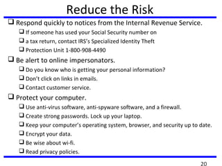 Reduce the Risk
 Respond quickly to notices from the Internal Revenue Service.
 If someone has used your Social Security number on
 a tax return, contact IRS’s Specialized Identity Theft
 Protection Unit 1-800-908-4490
 Be alert to online impersonators.
 Do you know who is getting your personal information?
 Don’t click on links in emails.
 Contact customer service.
 Protect your computer.
 Use anti-virus software, anti-spyware software, and a firewall.
 Create strong passwords. Lock up your laptop.
 Keep your computer’s operating system, browser, and security up to date.
 Encrypt your data.
 Be wise about wi-fi.
 Read privacy policies.
20
 