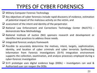 TYPES OF CYBER FORENSICS
 Military Computer Forensic Technology
 Key objectives of cyber forensics include rapid discovery of evidence, estimation
of potential impact of the malicious activity on the victim, and
 assessment of the intent and identity of the perpetrator.
 National Law Enforcement and Corrections Technology Center (NLECTC) -
demonstrate New Methodology
 National Institute of Justice (NIJ) sponsors research and development or
identifies best practices to address those needs.
 Integrated forensic analysis framework
 Possible to accurately determine the motives, intent, targets, sophistication,
identity, and location of cyber criminals and cyber terrorists Synthesizing
Information from Forensic Investigations (SI-FI) integration environment
supports the collection, examination, and analysis processes employed during a
cyber-forensic investigation
 SI-FI prototype uses digital evidence bags (DEBs) – investigators can seal &
Authorized user can reopen the DEBs
23
 