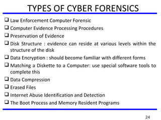 TYPES OF CYBER FORENSICS
 Law Enforcement Computer Forensic
 Computer Evidence Processing Procedures
 Preservation of Evidence
 Disk Structure : evidence can reside at various levels within the
structure of the disk
 Data Encryption : should become familiar with different forms
 Matching a Diskette to a Computer: use special software tools to
complete this
 Data Compression
 Erased Files
 Internet Abuse Identification and Detection
 The Boot Process and Memory Resident Programs
24
 