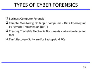 TYPES OF CYBER FORENSICS
 Business Computer Forensic
 Remote Monitoring Of Target Computers - Data Interception
by Remote Transmission (DIRT)
 Creating Trackable Electronic Documents - intrusion detection
tool
 Theft Recovery Software For LaptopsAnd PCs
25
 
