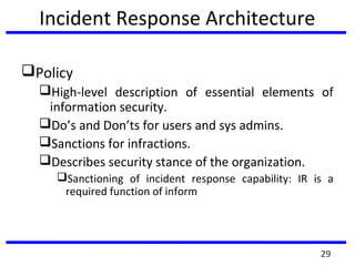 Incident Response Architecture
Policy
High-level description of essential elements of
information security.
Do’s and Don’ts for users and sys admins.
Sanctions for infractions.
Describes security stance of the organization.
Sanctioning of incident response capability: IR is a
required function of inform
29
 