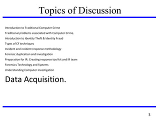 Topics of Discussion
Introduction to Traditional Computer Crime
Traditional problems associated with Computer Crime.
Introduction to Identity Theft & Identity Fraud
Types of CF techniques
Incident and incident response methodology
Forensic duplication and investigation
Preparation for IR: Creating response tool kit and IR team
Forensics Technology and Systems
Understanding Computer Investigation
Data Acquisition.
3
 