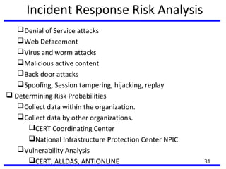 Incident Response Risk Analysis
Denial of Service attacks
Web Defacement
Virus and worm attacks
Malicious active content
Back door attacks
Spoofing, Session tampering, hijacking, replay
 Determining Risk Probabilities
Collect data within the organization.
Collect data by other organizations.
CERT Coordinating Center
National Infrastructure Protection Center NPIC
Vulnerability Analysis
CERT, ALLDAS, ANTIONLINE 31
 