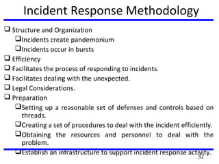 Incident Response Methodology
 Structure and Organization
Incidents create pandemonium
Incidents occur in bursts
 Efficiency
 Facilitates the process of responding to incidents.
 Facilitates dealing with the unexpected.
 Legal Considerations.
 Preparation
Setting up a reasonable set of defenses and controls based on
threads.
Creating a set of procedures to deal with the incident efficiently.
Obtaining the resources and personnel to deal with the
problem.
Establish an infrastructure to support incident response activity.
32
 